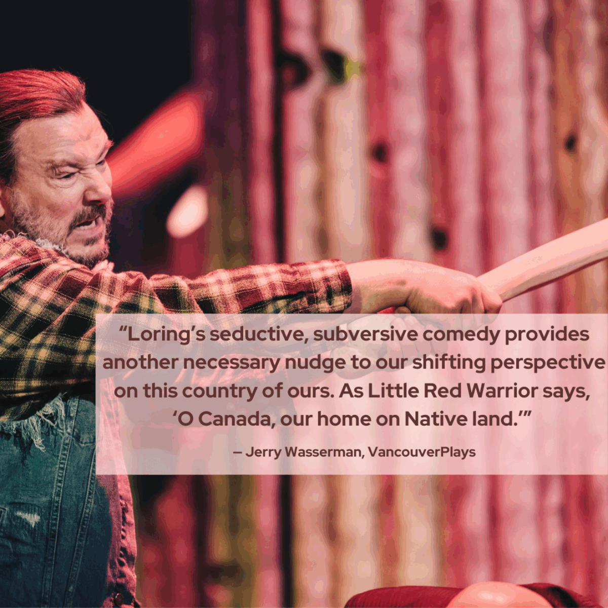 Red text overlays a photo that reads: ‘Loring’s seductive, subversive comedy provides another necessary nudge to our shifting perspectives on this country of ours. As Little Red says, ‘O Canada, our home on Native land.’” - Jerry Wasserman, VancouverPlays. In the photo is @craiglauzon as Little Red appears angry and is about to hit someone over the head. He wears a denim vest and plaid shirt.
